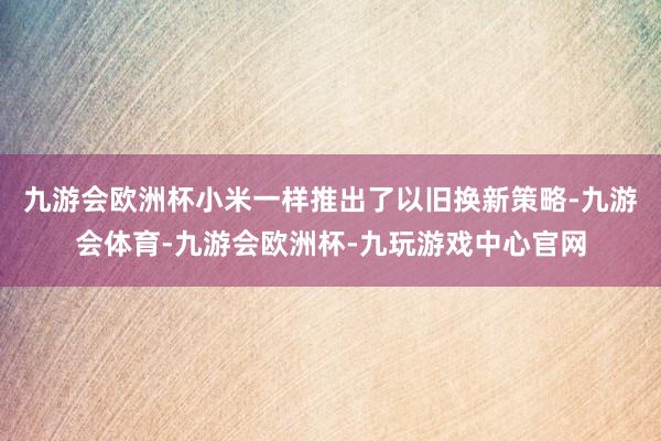 九游会欧洲杯小米一样推出了以旧换新策略-九游会体育-九游会欧洲杯-九玩游戏中心官网