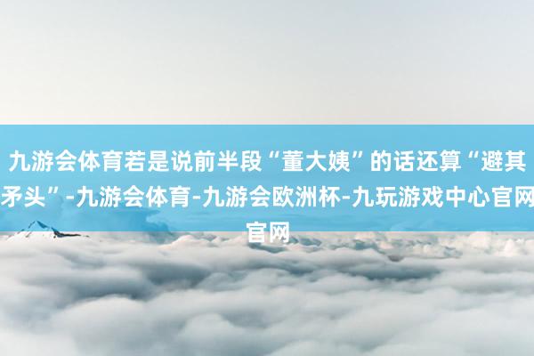 九游会体育若是说前半段“董大姨”的话还算“避其矛头”-九游会体育-九游会欧洲杯-九玩游戏中心官网