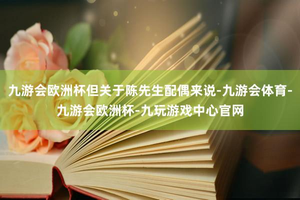 九游会欧洲杯但关于陈先生配偶来说-九游会体育-九游会欧洲杯-九玩游戏中心官网