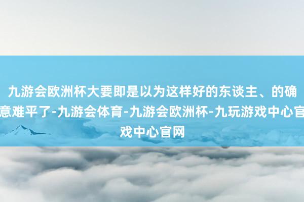 九游会欧洲杯大要即是以为这样好的东谈主、的确太意难平了-九游会体育-九游会欧洲杯-九玩游戏中心官网