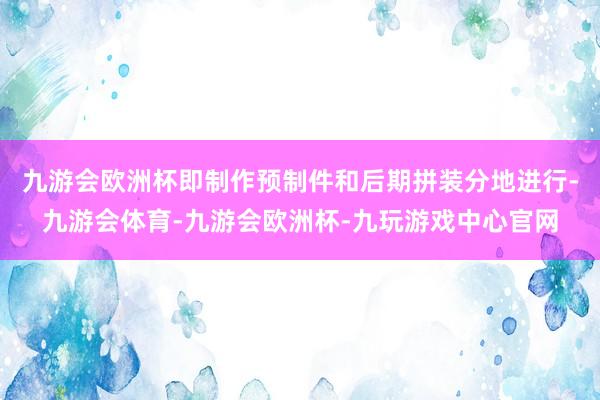 九游会欧洲杯即制作预制件和后期拼装分地进行-九游会体育-九游会欧洲杯-九玩游戏中心官网