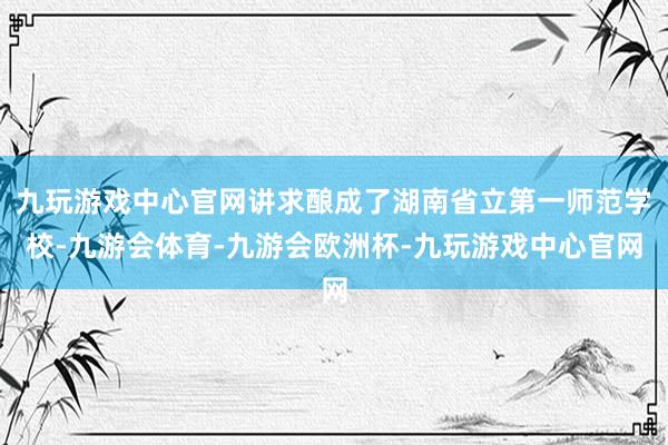 九玩游戏中心官网讲求酿成了湖南省立第一师范学校-九游会体育-九游会欧洲杯-九玩游戏中心官网