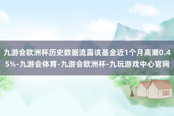 九游会欧洲杯历史数据流露该基金近1个月高潮0.45%-九游会体育-九游会欧洲杯-九玩游戏中心官网