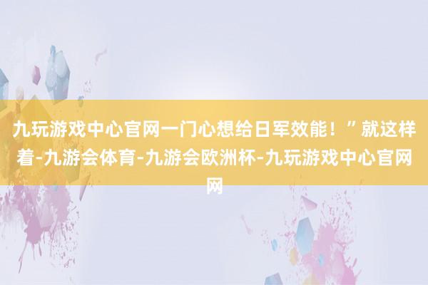 九玩游戏中心官网一门心想给日军效能！”就这样着-九游会体育-九游会欧洲杯-九玩游戏中心官网