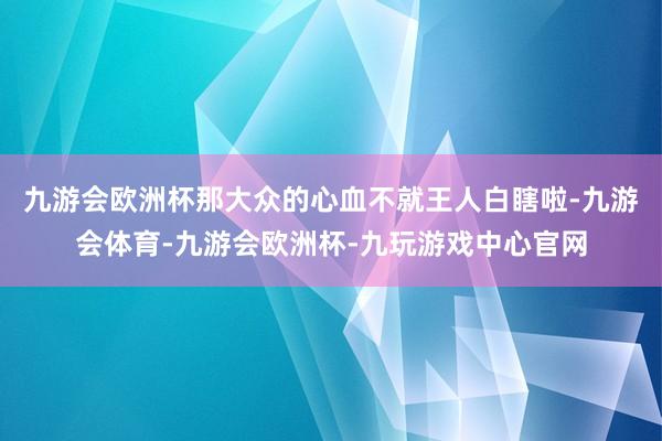 九游会欧洲杯那大众的心血不就王人白瞎啦-九游会体育-九游会欧洲杯-九玩游戏中心官网