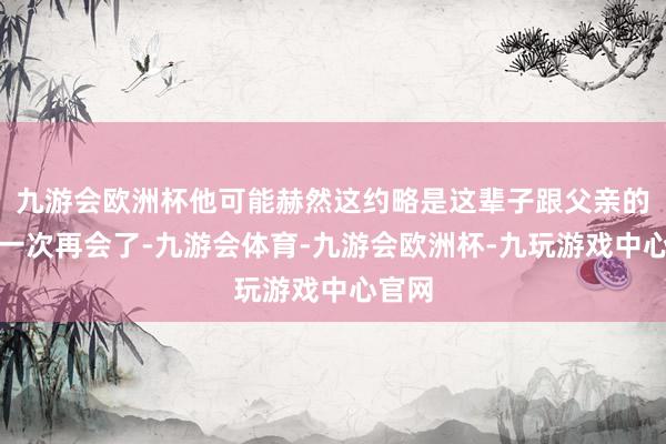 九游会欧洲杯他可能赫然这约略是这辈子跟父亲的临了一次再会了-九游会体育-九游会欧洲杯-九玩游戏中心官网