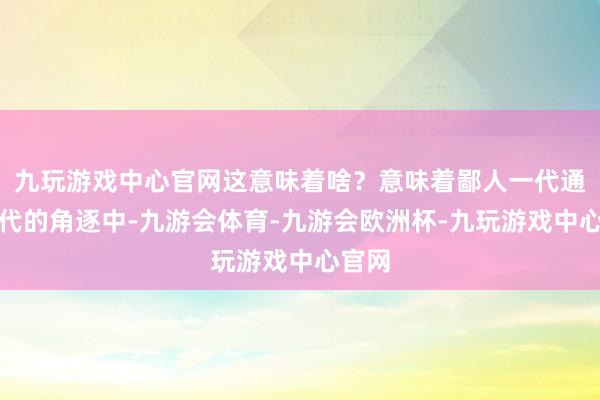 九玩游戏中心官网这意味着啥？意味着鄙人一代通讯时代的角逐中-九游会体育-九游会欧洲杯-九玩游戏中心官网