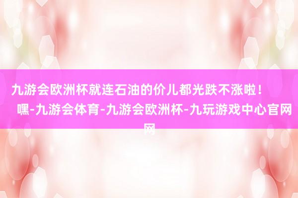 九游会欧洲杯就连石油的价儿都光跌不涨啦！        嘿-九游会体育-九游会欧洲杯-九玩游戏中心官网