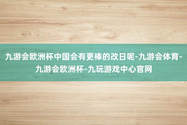 九游会欧洲杯中国会有更棒的改日呢-九游会体育-九游会欧洲杯-九玩游戏中心官网