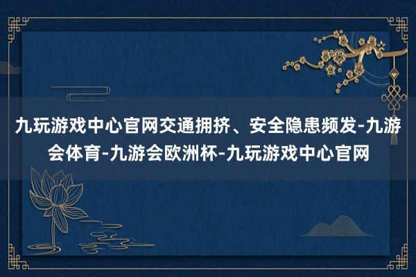 九玩游戏中心官网交通拥挤、安全隐患频发-九游会体育-九游会欧洲杯-九玩游戏中心官网