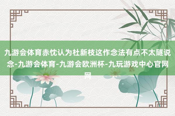 九游会体育赤忱认为杜新枝这作念法有点不太隧说念-九游会体育-九游会欧洲杯-九玩游戏中心官网