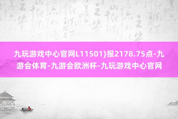 九玩游戏中心官网L11501)报2178.75点-九游会体育-九游会欧洲杯-九玩游戏中心官网