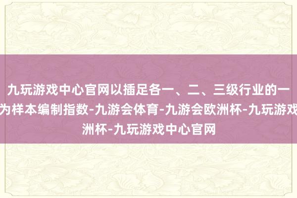 九玩游戏中心官网以插足各一、二、三级行业的一齐证券行为样本编制指数-九游会体育-九游会欧洲杯-九玩游戏中心官网