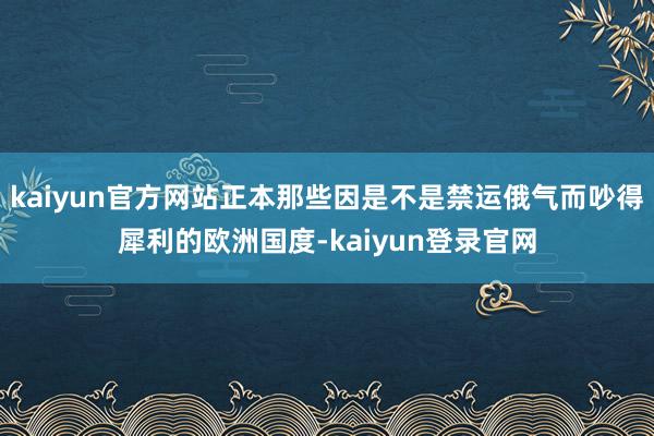 kaiyun官方网站正本那些因是不是禁运俄气而吵得犀利的欧洲国度-kaiyun登录官网