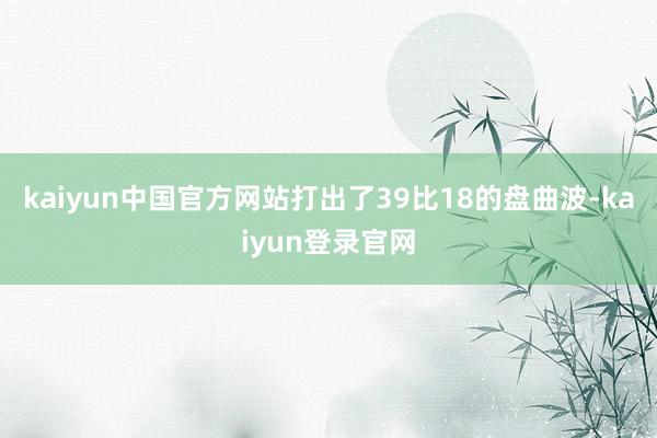 kaiyun中国官方网站打出了39比18的盘曲波-kaiyun登录官网