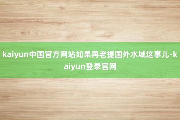 kaiyun中国官方网站如果再老提国外水域这事儿-kaiyun登录官网