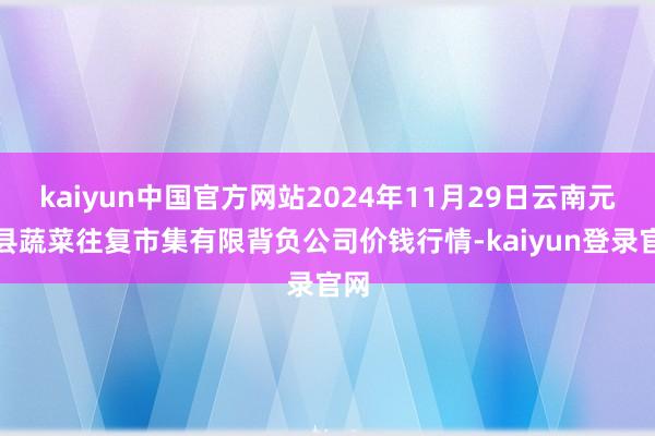 kaiyun中国官方网站2024年11月29日云南元谋县蔬菜往复市集有限背负公司价钱行情-kaiyun登录官网