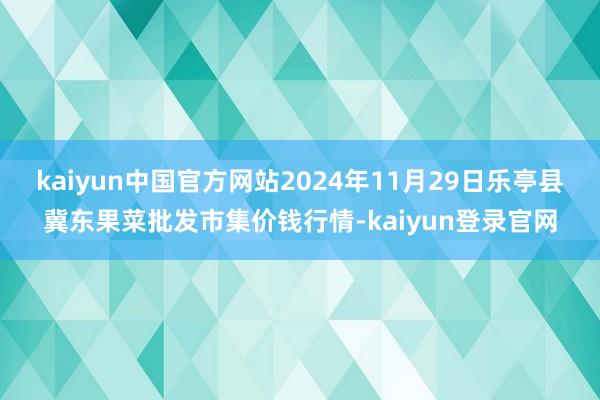 kaiyun中国官方网站2024年11月29日乐亭县冀东果菜批发市集价钱行情-kaiyun登录官网