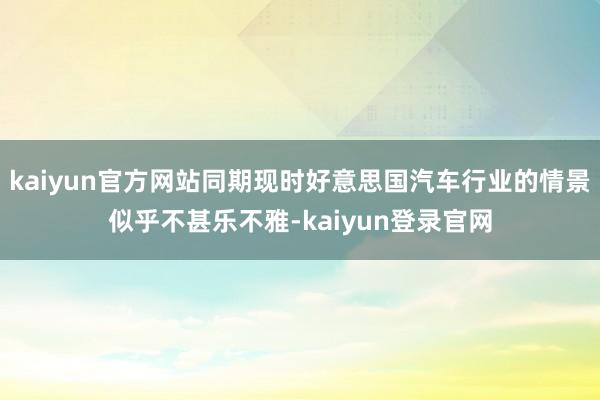 kaiyun官方网站同期现时好意思国汽车行业的情景似乎不甚乐不雅-kaiyun登录官网