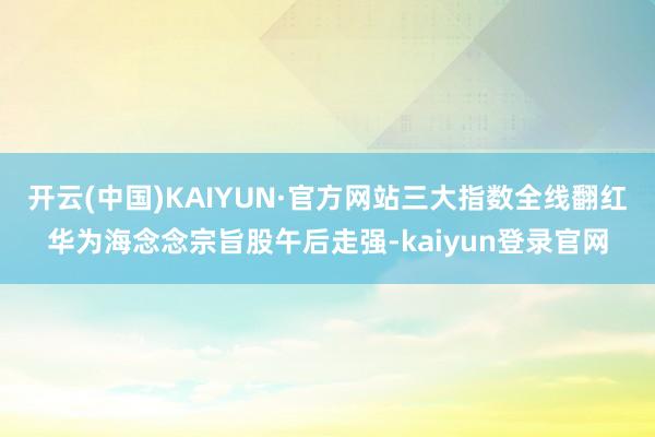 开云(中国)KAIYUN·官方网站三大指数全线翻红华为海念念宗旨股午后走强-kaiyun登录官网