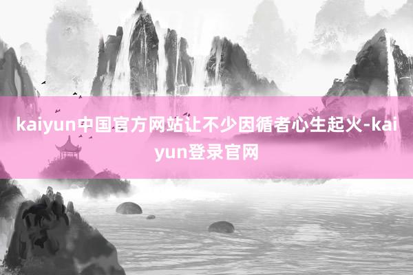 kaiyun中国官方网站让不少因循者心生起火-kaiyun登录官网