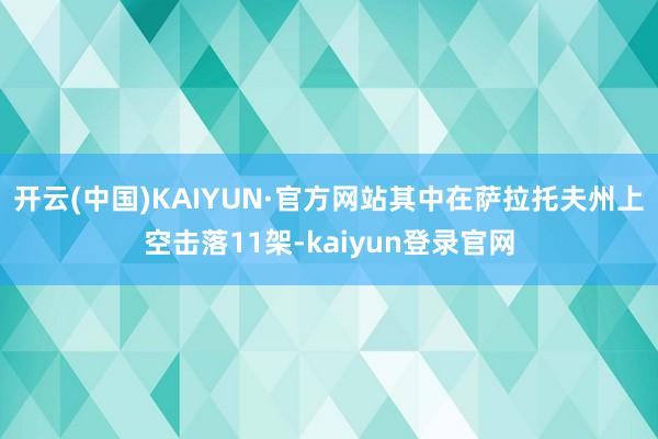 开云(中国)KAIYUN·官方网站其中在萨拉托夫州上空击落11架-kaiyun登录官网