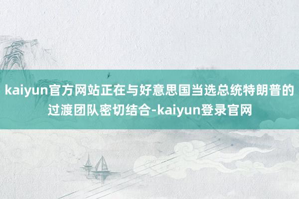 kaiyun官方网站正在与好意思国当选总统特朗普的过渡团队密切结合-kaiyun登录官网