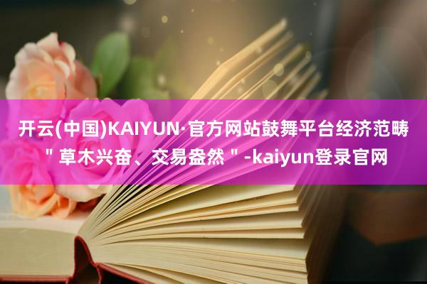 开云(中国)KAIYUN·官方网站鼓舞平台经济范畴＂草木兴奋、交易盎然＂-kaiyun登录官网