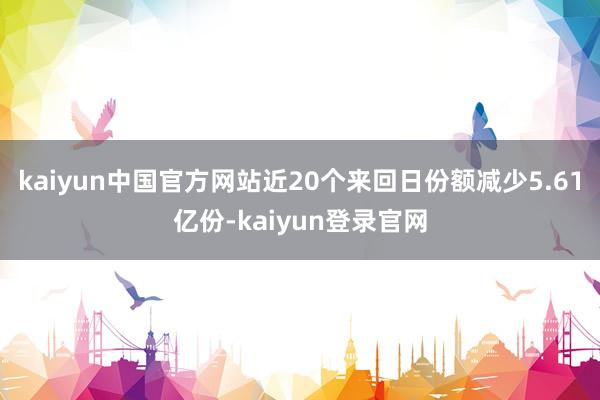 kaiyun中国官方网站近20个来回日份额减少5.61亿份-kaiyun登录官网