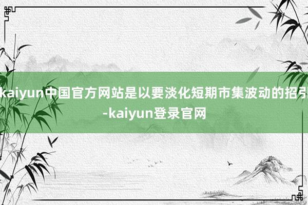 kaiyun中国官方网站是以要淡化短期市集波动的招引-kaiyun登录官网