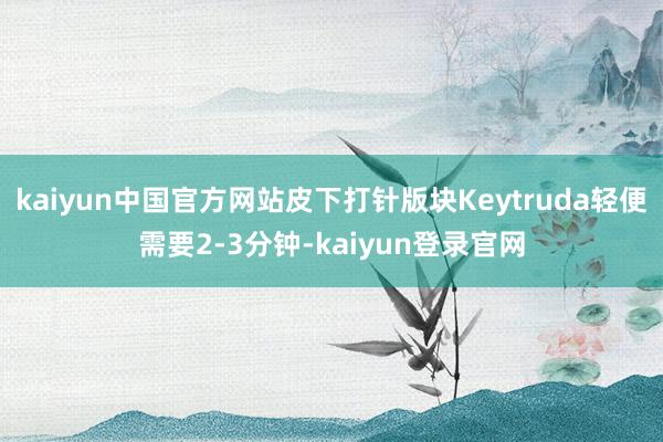 kaiyun中国官方网站皮下打针版块Keytruda轻便需要2-3分钟-kaiyun登录官网