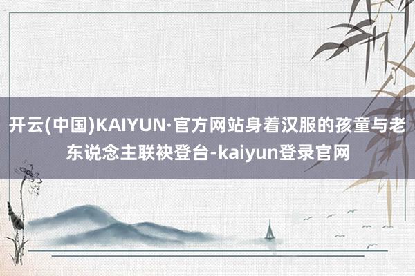 开云(中国)KAIYUN·官方网站身着汉服的孩童与老东说念主联袂登台-kaiyun登录官网