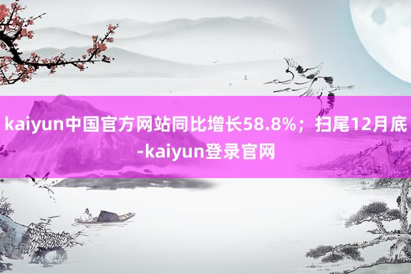 kaiyun中国官方网站同比增长58.8%；扫尾12月底-kaiyun登录官网