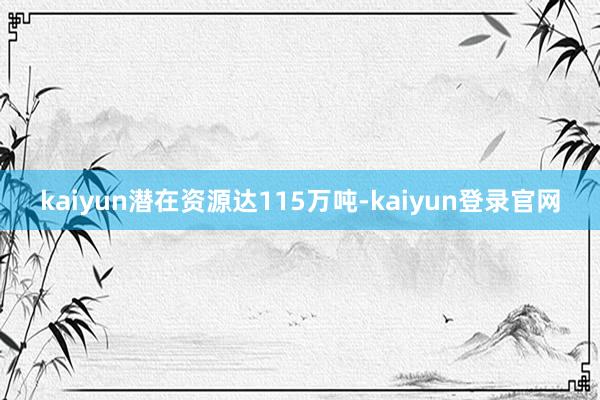 kaiyun潜在资源达115万吨-kaiyun登录官网