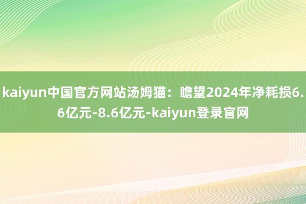 kaiyun中国官方网站汤姆猫：瞻望2024年净耗损6.6亿元-8.6亿元-kaiyun登录官网