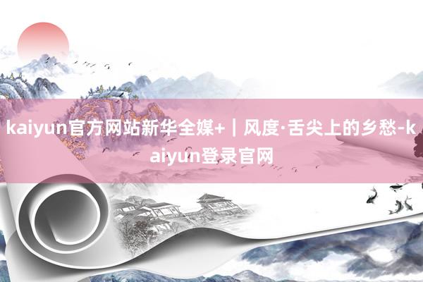 kaiyun官方网站新华全媒+｜风度·舌尖上的乡愁-kaiyun登录官网