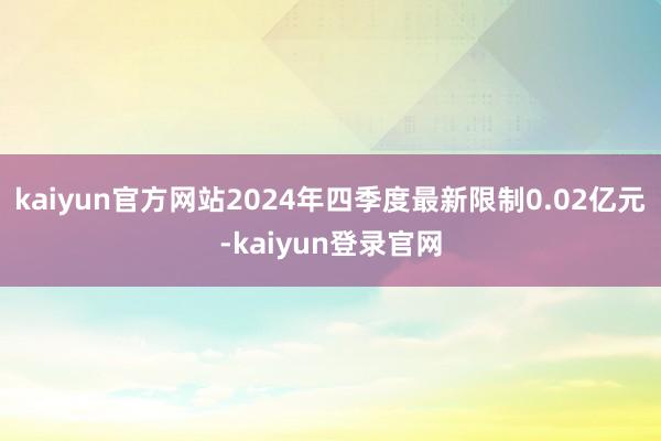 kaiyun官方网站2024年四季度最新限制0.02亿元-kaiyun登录官网