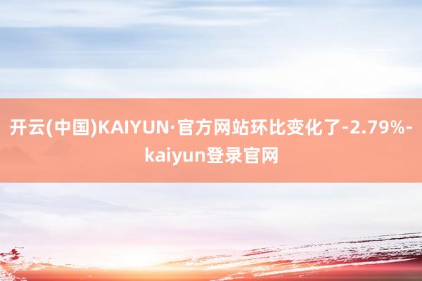 开云(中国)KAIYUN·官方网站环比变化了-2.79%-kaiyun登录官网