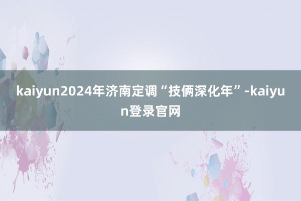 kaiyun2024年济南定调“技俩深化年”-kaiyun登录官网