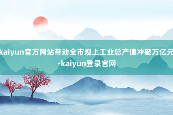 kaiyun官方网站带动全市规上工业总产值冲破万亿元-kaiyun登录官网