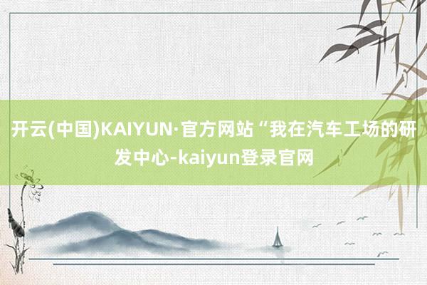 开云(中国)KAIYUN·官方网站“我在汽车工场的研发中心-kaiyun登录官网