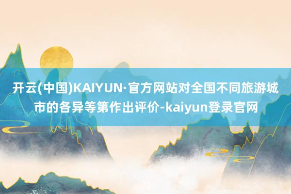 开云(中国)KAIYUN·官方网站对全国不同旅游城市的各异等第作出评价-kaiyun登录官网