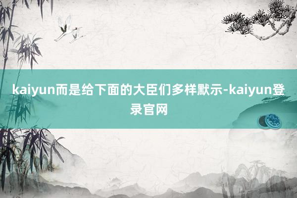 kaiyun而是给下面的大臣们多样默示-kaiyun登录官网