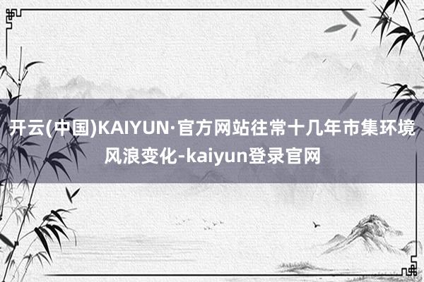 开云(中国)KAIYUN·官方网站往常十几年市集环境风浪变化-kaiyun登录官网