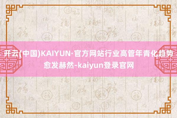 开云(中国)KAIYUN·官方网站行业高管年青化趋势愈发赫然-kaiyun登录官网