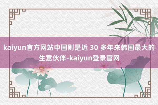 kaiyun官方网站中国则是近 30 多年来韩国最大的生意伙伴-kaiyun登录官网