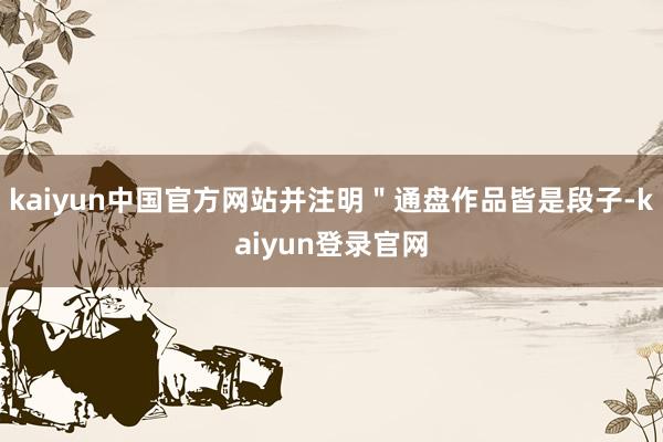 kaiyun中国官方网站并注明＂通盘作品皆是段子-kaiyun登录官网