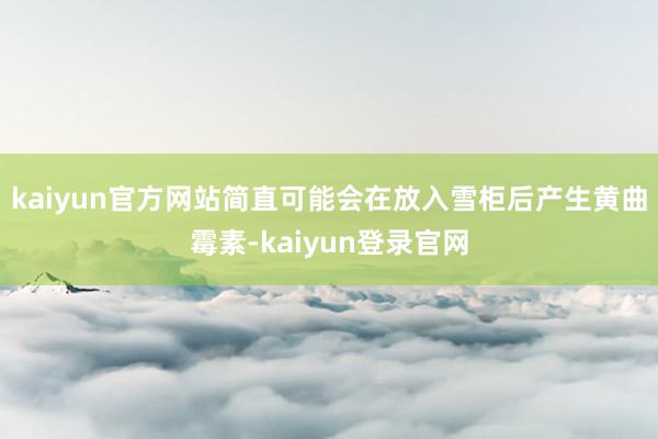 kaiyun官方网站简直可能会在放入雪柜后产生黄曲霉素-kaiyun登录官网