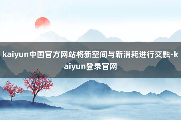 kaiyun中国官方网站将新空间与新消耗进行交融-kaiyun登录官网