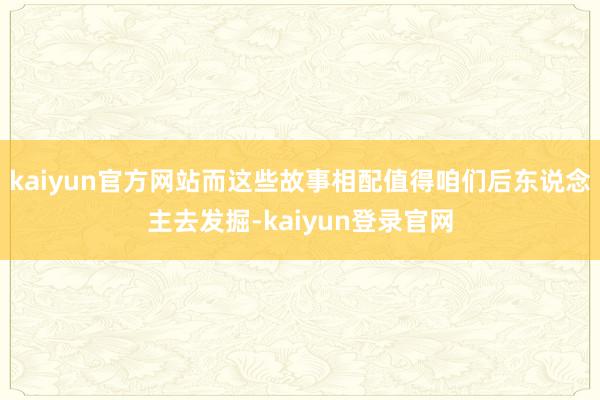kaiyun官方网站而这些故事相配值得咱们后东说念主去发掘-kaiyun登录官网